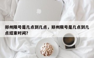 郑州限号是几点到几点，郑州限号是几点到几点结束时间？