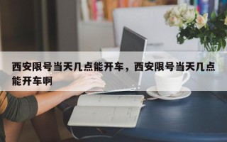 西安限号当天几点能开车，西安限号当天几点能开车啊