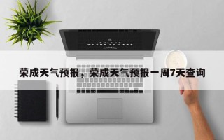 荣成天气预报，荣成天气预报一周7天查询