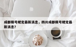 成都限号规定最新消息，四川成都限号规定最新消息？