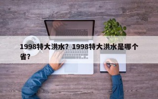 1998特大洪水？1998特大洪水是哪个省？