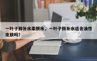 一叶子鲜补水柔肤水，一叶子鲜补水适合油性皮肤吗？