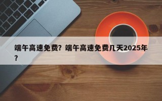 端午高速免费？端午高速免费几天2025年？