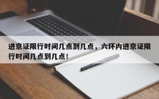 进京证限行时间几点到几点，六环内进京证限行时间几点到几点！