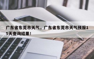 广东省东莞市天气，广东省东莞市天气预报15天查询结果！