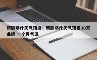 新疆喀什天气预报，新疆喀什天气预报30天准确 一个月气温