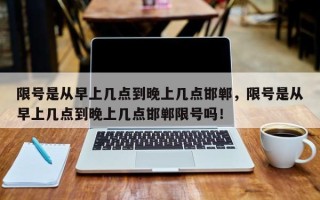 限号是从早上几点到晚上几点邯郸，限号是从早上几点到晚上几点邯郸限号吗！