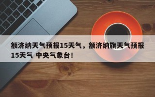 额济纳天气预报15天气，额济纳旗天气预报15天气 中央气象台！