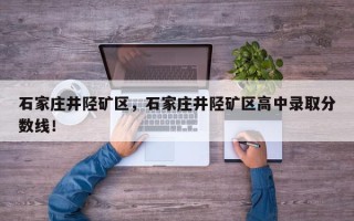 石家庄井陉矿区，石家庄井陉矿区高中录取分数线！