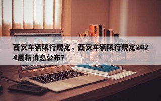 西安车辆限行规定，西安车辆限行规定2024最新消息公布？