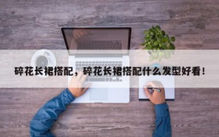 碎花长裙搭配，碎花长裙搭配什么发型好看！