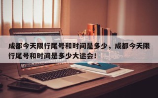 成都今天限行尾号和时间是多少，成都今天限行尾号和时间是多少大运会！