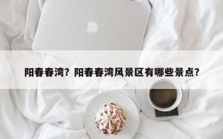 阳春春湾？阳春春湾风景区有哪些景点？