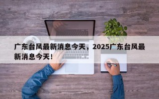 广东台风最新消息今天，2025广东台风最新消息今天！