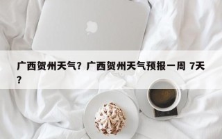 广西贺州天气？广西贺州天气预报一周 7天？