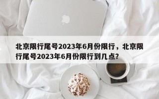 北京限行尾号2023年6月份限行，北京限行尾号2023年6月份限行到几点？