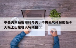 中央天气预报视频今天，中央天气预报视频今天晚上山东省天气预报