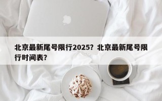 北京最新尾号限行2025？北京最新尾号限行时间表？