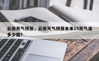 云南天气预报，云南天气预报未来15天气温多少度？