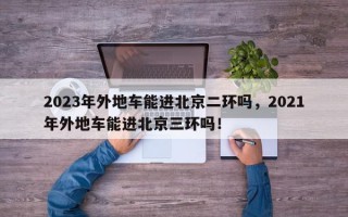 2023年外地车能进北京二环吗，2021年外地车能进北京三环吗！