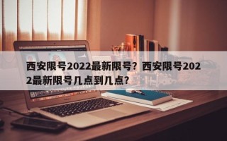 西安限号2022最新限号？西安限号2022最新限号几点到几点？