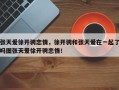 张天爱徐开骋恋情，徐开骋和张天爱在一起了吗图张天爱徐开骋恋情！