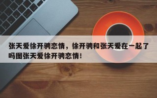 张天爱徐开骋恋情，徐开骋和张天爱在一起了吗图张天爱徐开骋恋情！