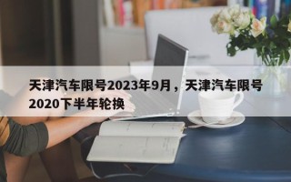 天津汽车限号2023年9月，天津汽车限号2020下半年轮换