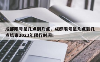 成都限号是几点到几点，成都限号是几点到几点结束2023年限行时间！