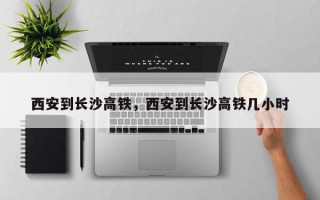 西安到长沙高铁，西安到长沙高铁几小时