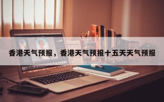 香港天气预报，香港天气预报十五天天气预报