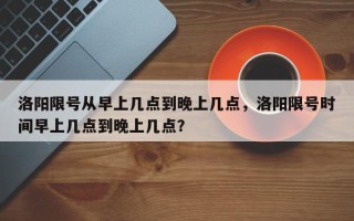 洛阳限号从早上几点到晚上几点,洛阳限号时间早上几点到晚上几点? 洛阳限号从早上几点到晚上几点,洛阳限号时间早上几点到晚上几点?
