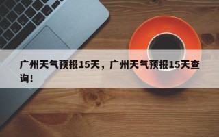 广州天气预报15天，广州天气预报15天查询！