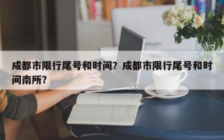 成都市限行尾号和时间？成都市限行尾号和时间南所？