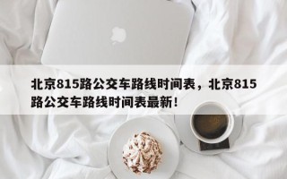 北京815路公交车路线时间表，北京815路公交车路线时间表最新！