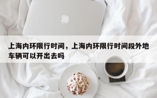 上海内环限行时间，上海内环限行时间段外地车辆可以开出去吗
