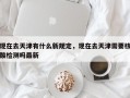 现在去天津有什么新规定，现在去天津需要核酸检测吗最新