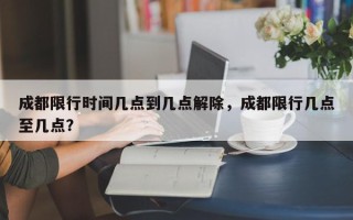 成都限行时间几点到几点解除，成都限行几点至几点？