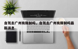 自驾去广州有限制吗，自驾去广州有限制吗最新消息