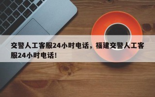 交警人工客服24小时电话，福建交警人工客服24小时电话！