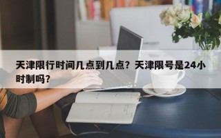 天津限行时间几点到几点？天津限号是24小时制吗？