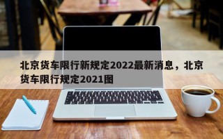 北京货车限行新规定2022最新消息，北京货车限行规定2021图