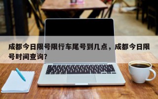 成都今日限号限行车尾号到几点，成都今日限号时间查询？