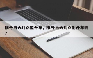 限号当天几点能开车，限号当天几点能开车啊？