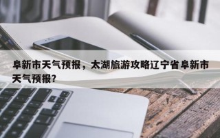 阜新市天气预报，太湖旅游攻略辽宁省阜新市天气预报？