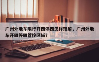 广州外地车限行开四停四怎样理解，广州外地车开四停四管控区域？