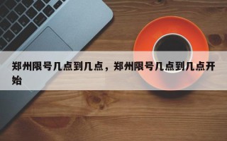 郑州限号几点到几点，郑州限号几点到几点开始