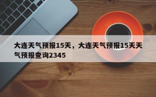 大连天气预报15天，大连天气预报15天天气预报查询2345