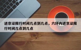 进京证限行时间几点到几点，六环内进京证限行时间几点到几点