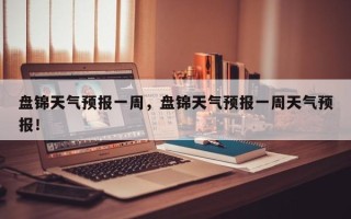 盘锦天气预报一周，盘锦天气预报一周天气预报！